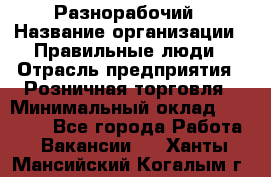 Разнорабочий › Название организации ­ Правильные люди › Отрасль предприятия ­ Розничная торговля › Минимальный оклад ­ 30 000 - Все города Работа » Вакансии   . Ханты-Мансийский,Когалым г.